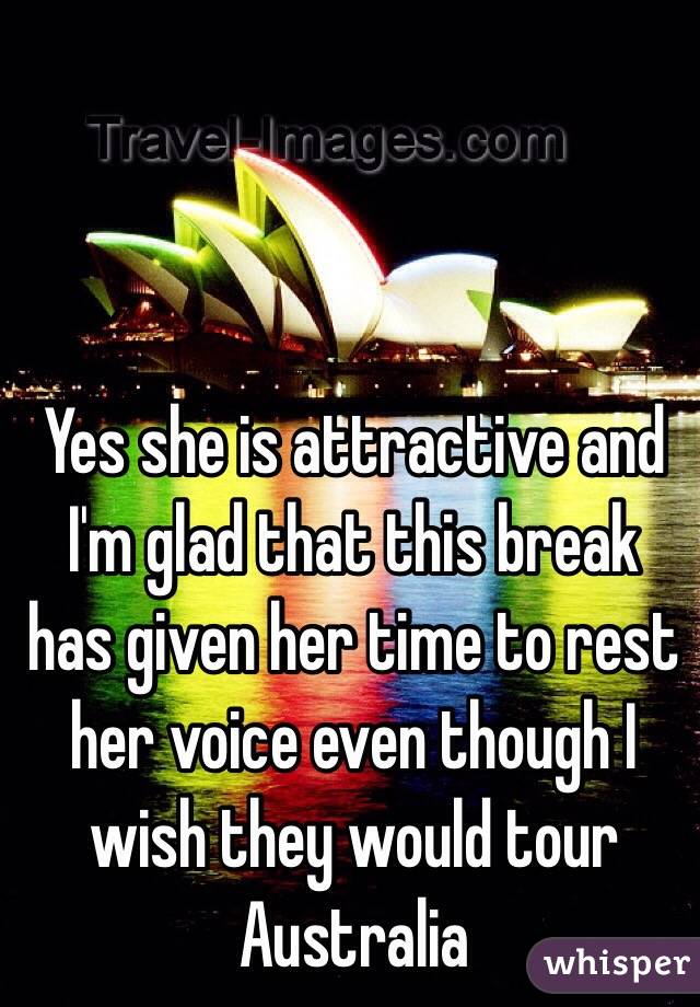 Yes she is attractive and I'm glad that this break has given her time to rest her voice even though I wish they would tour Australia