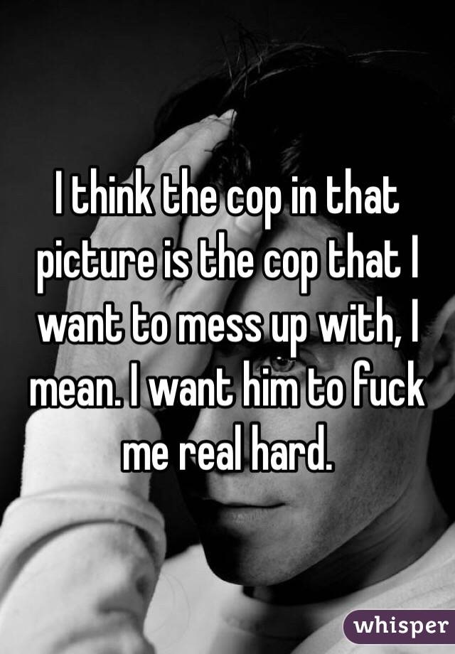 I think the cop in that picture is the cop that I want to mess up with, I mean. I want him to fuck me real hard.