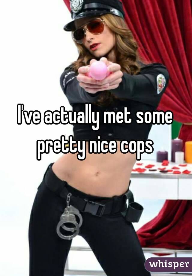 I've actually met some pretty nice cops 