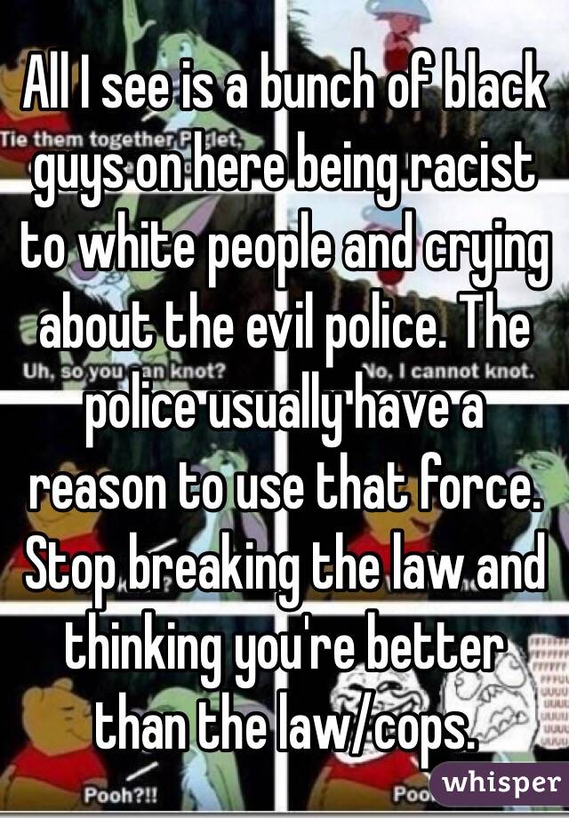 All I see is a bunch of black guys on here being racist to white people and crying about the evil police. The police usually have a reason to use that force. Stop breaking the law and thinking you're better than the law/cops. 