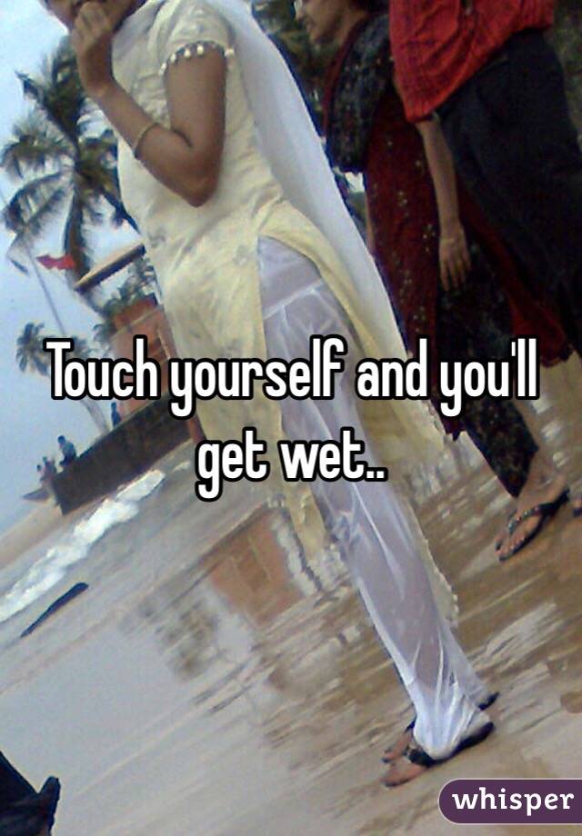 Touch yourself and you'll get wet..