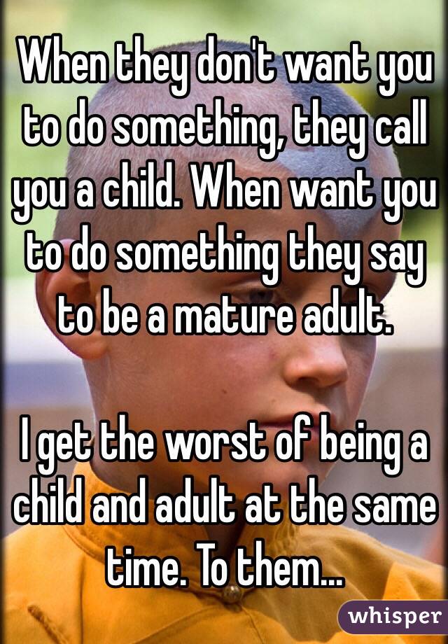 When they don't want you to do something, they call you a child. When want you to do something they say to be a mature adult.

I get the worst of being a child and adult at the same time. To them...