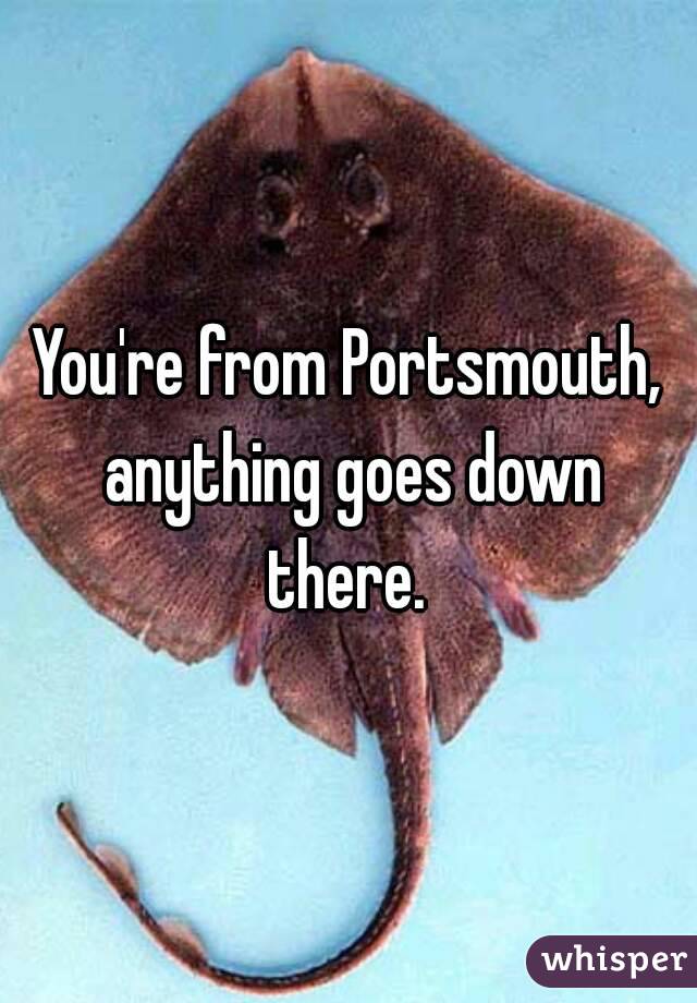 You're from Portsmouth, anything goes down there. 
