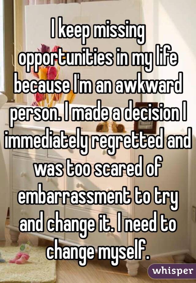 I keep missing opportunities in my life because I'm an awkward person. I made a decision I immediately regretted and was too scared of embarrassment to try and change it. I need to change myself. 