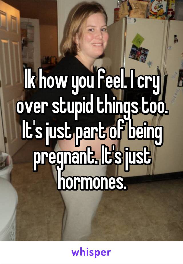 lk how you feel. I cry over stupid things too. It's just part of being pregnant. It's just hormones.