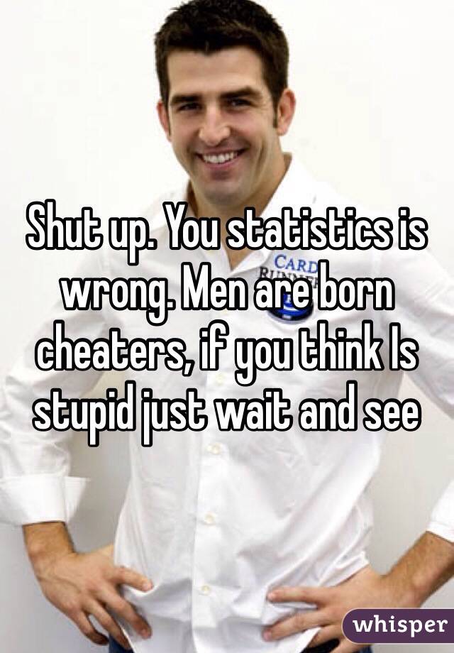 Shut up. You statistics is wrong. Men are born cheaters, if you think Is stupid just wait and see 