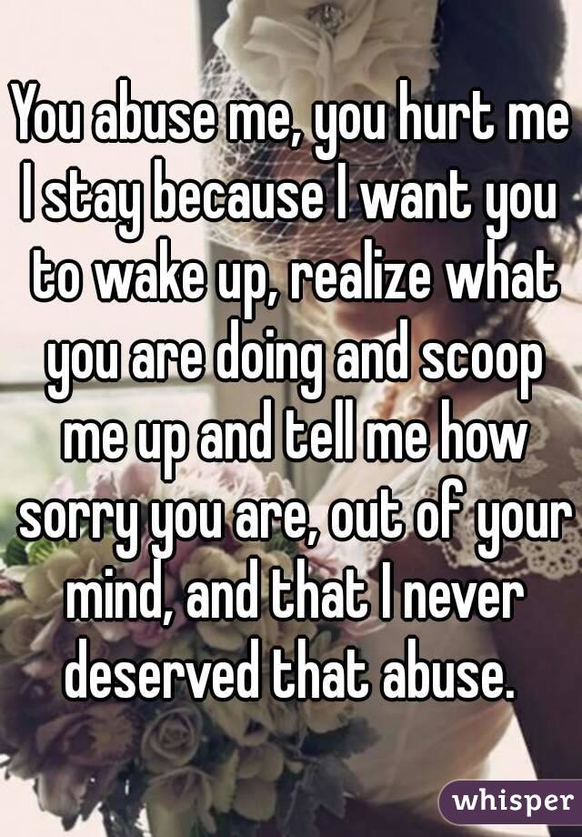 You abuse me, you hurt me
I stay because I want you to wake up, realize what you are doing and scoop me up and tell me how sorry you are, out of your mind, and that I never deserved that abuse. 
