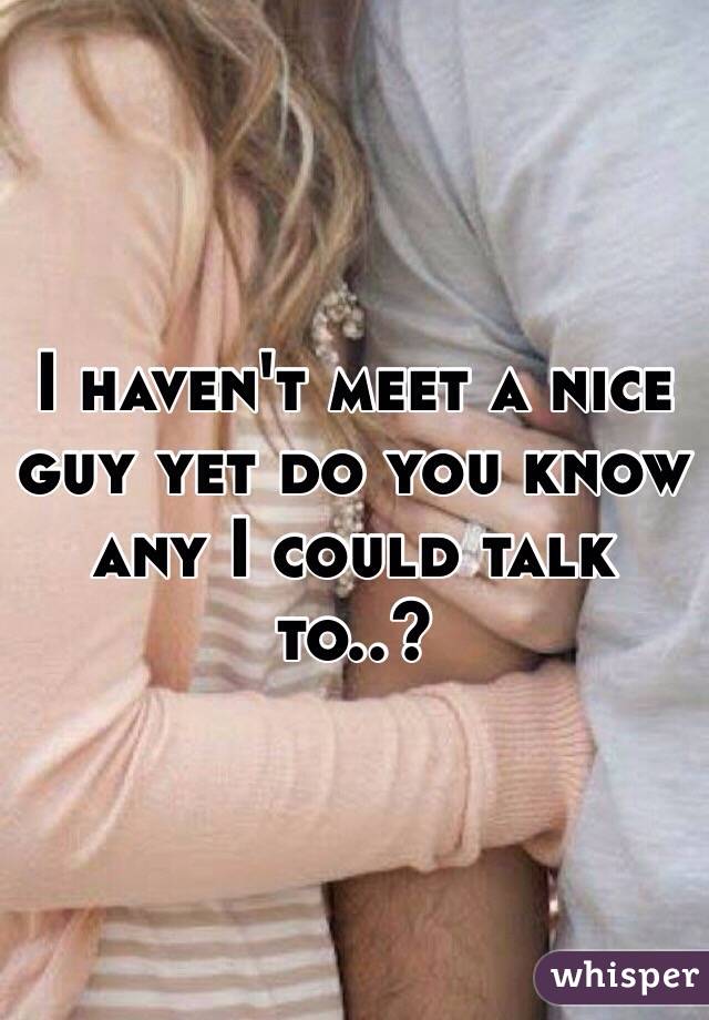 I haven't meet a nice guy yet do you know any I could talk to..?