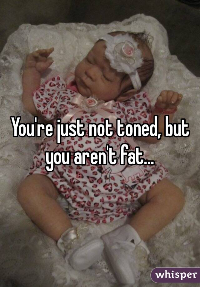You're just not toned, but you aren't fat...