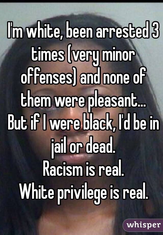 I'm white, been arrested 3 times (very minor offenses) and none of them were pleasant...
But if I were black, I'd be in jail or dead.
Racism is real. 
White privilege is real. 