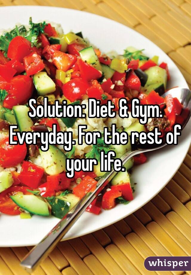 Solution: Diet & Gym. Everyday. For the rest of your life.