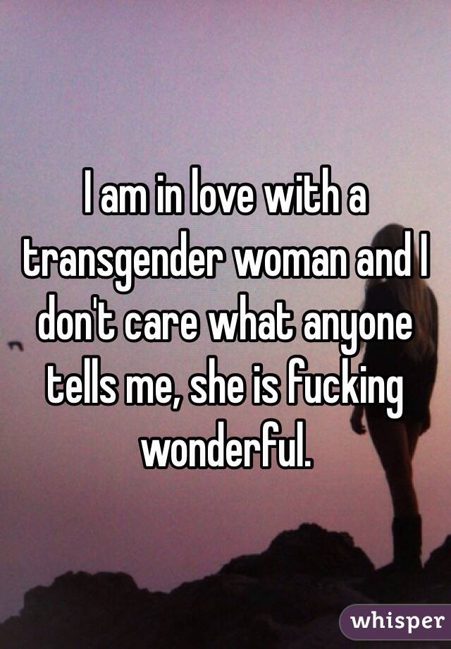 I am in love with a transgender woman and I don't care what anyone tells me, she is fucking wonderful.
