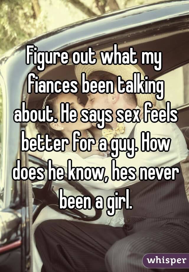 Figure out what my fiances been talking about. He says sex feels better for a guy. How does he know, hes never been a girl.