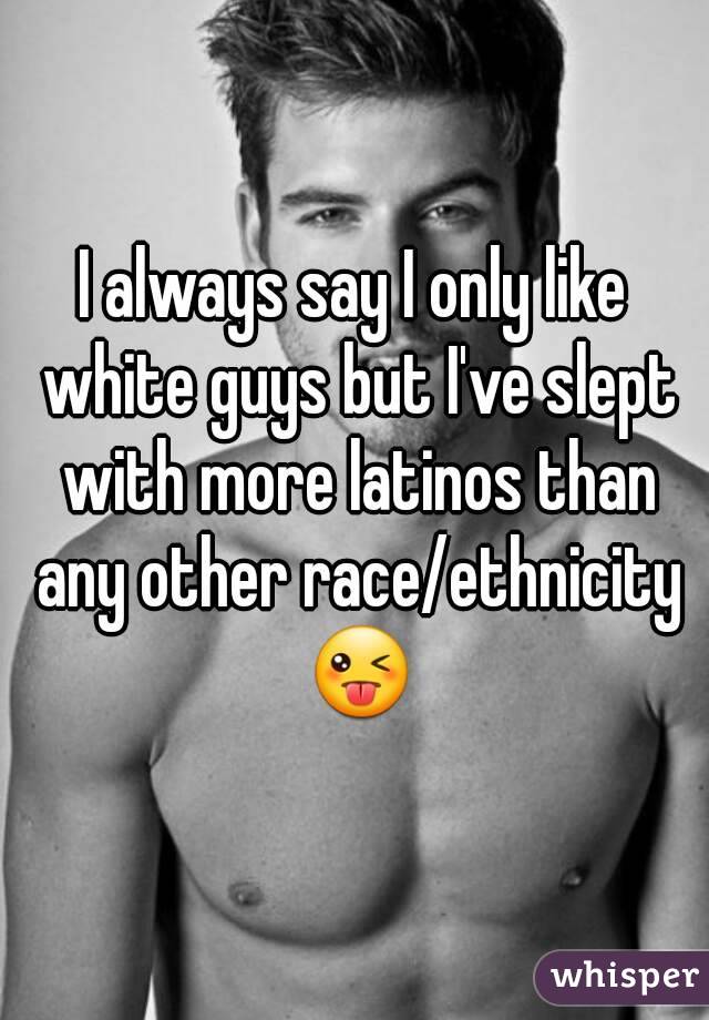 I always say I only like white guys but I've slept with more latinos than any other race/ethnicity 😜