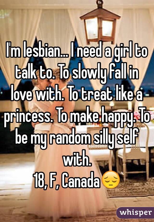 I'm lesbian... I need a girl to talk to. To slowly fall in love with. To treat like a princess. To make happy. To be my random silly self with.
18, F, Canada😔