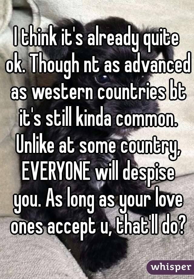 I think it's already quite ok. Though nt as advanced as western countries bt it's still kinda common. Unlike at some country, EVERYONE will despise you. As long as your love ones accept u, that'll do?