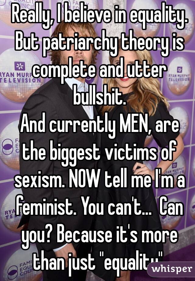 Really, I believe in equality.  But patriarchy theory is complete and utter bullshit.
And currently MEN, are the biggest victims of sexism. NOW tell me I'm a feminist. You can't...  Can you? Because it's more than just "equality".