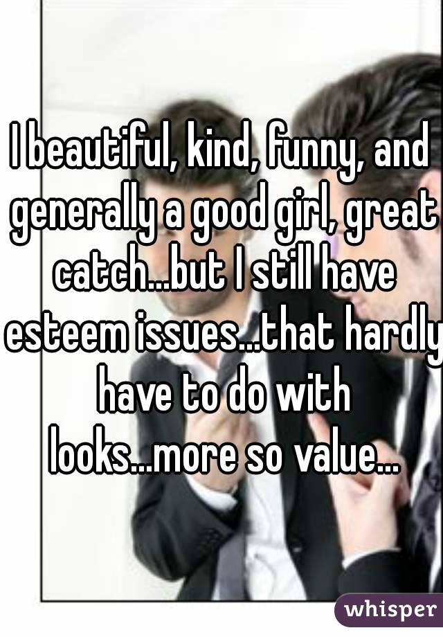 I beautiful, kind, funny, and generally a good girl, great catch...but I still have esteem issues...that hardly have to do with looks...more so value...
