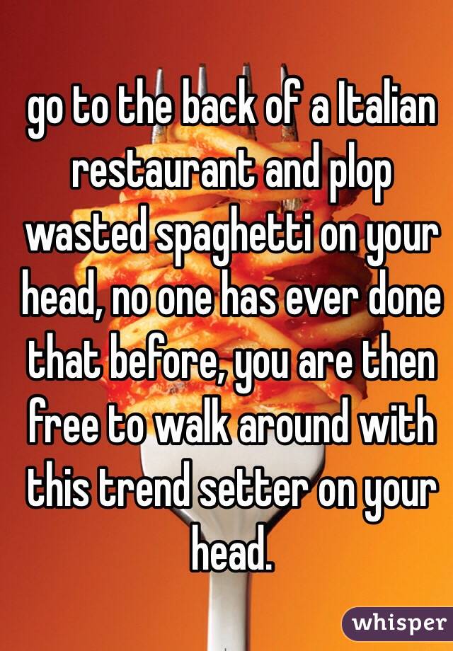 go to the back of a Italian restaurant and plop wasted spaghetti on your head, no one has ever done that before, you are then free to walk around with this trend setter on your head.  