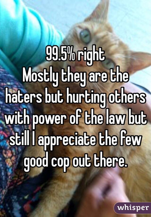 99.5% right
Mostly they are the haters but hurting others with power of the law but still I appreciate the few good cop out there.
