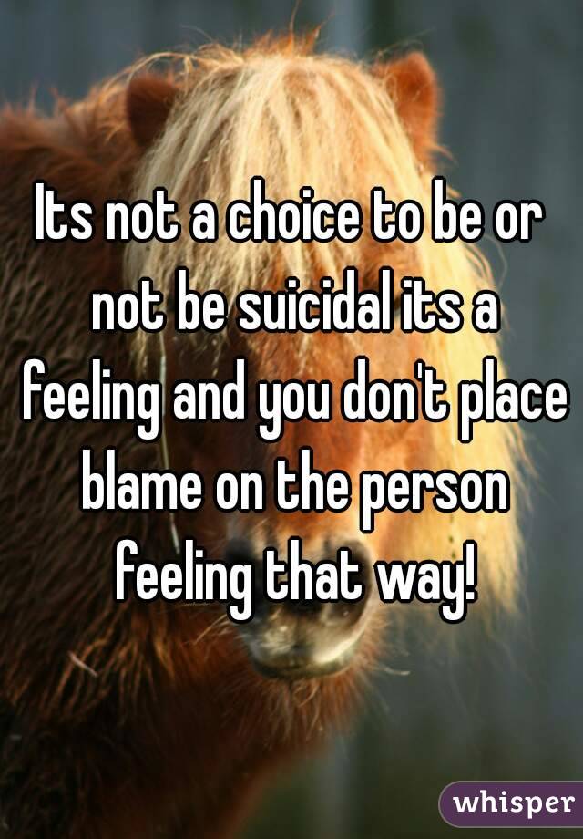 Its not a choice to be or not be suicidal its a feeling and you don't place blame on the person feeling that way!