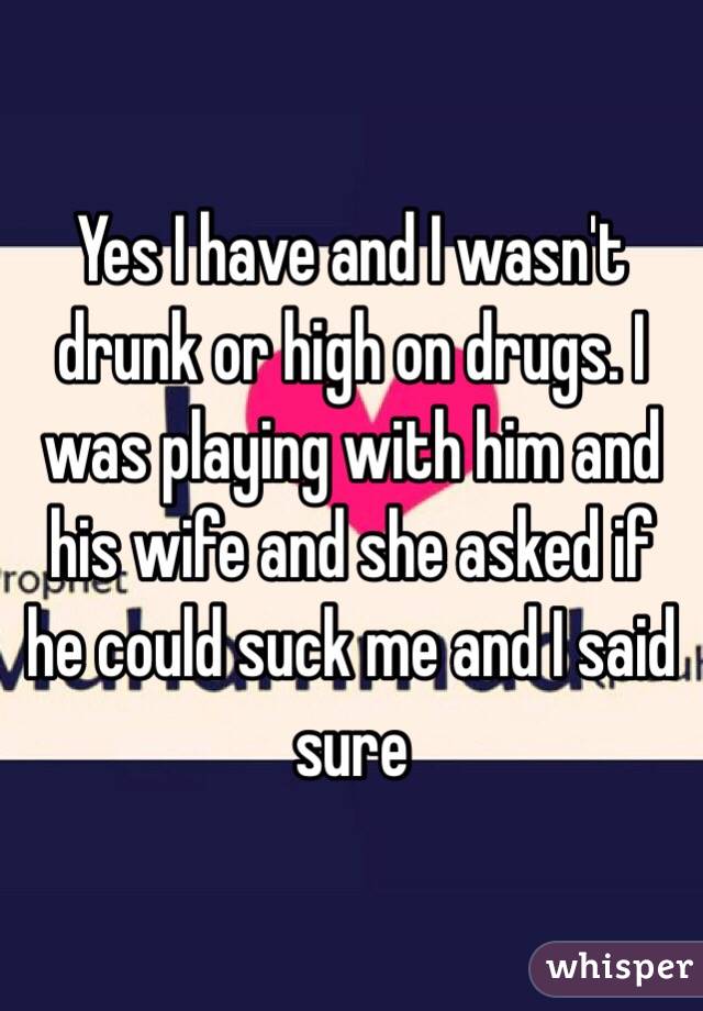 Yes I have and I wasn't drunk or high on drugs. I was playing with him and his wife and she asked if he could suck me and I said sure
