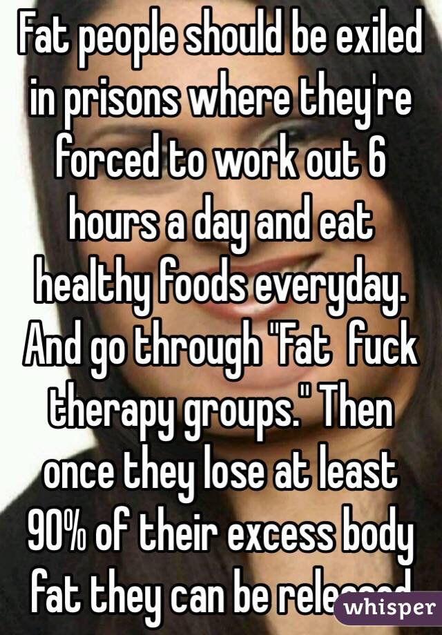 Fat people should be exiled in prisons where they're forced to work out 6 hours a day and eat healthy foods everyday. And go through "Fat  fuck therapy groups." Then once they lose at least 90% of their excess body fat they can be released 