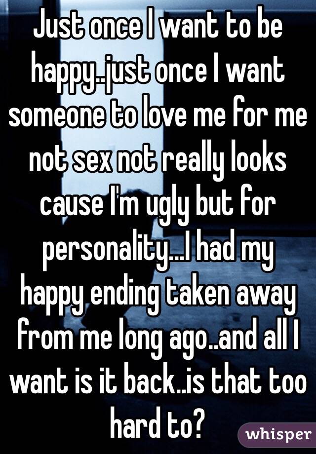 Just once I want to be happy..just once I want someone to love me for me not sex not really looks cause I'm ugly but for personality...I had my happy ending taken away from me long ago..and all I want is it back..is that too hard to?