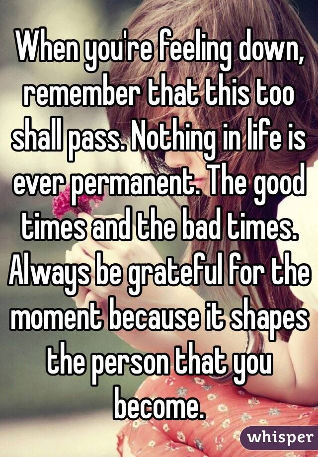 When you're feeling down, remember that this too shall pass. Nothing in life is ever permanent. The good times and the bad times. Always be grateful for the moment because it shapes the person that you become.
