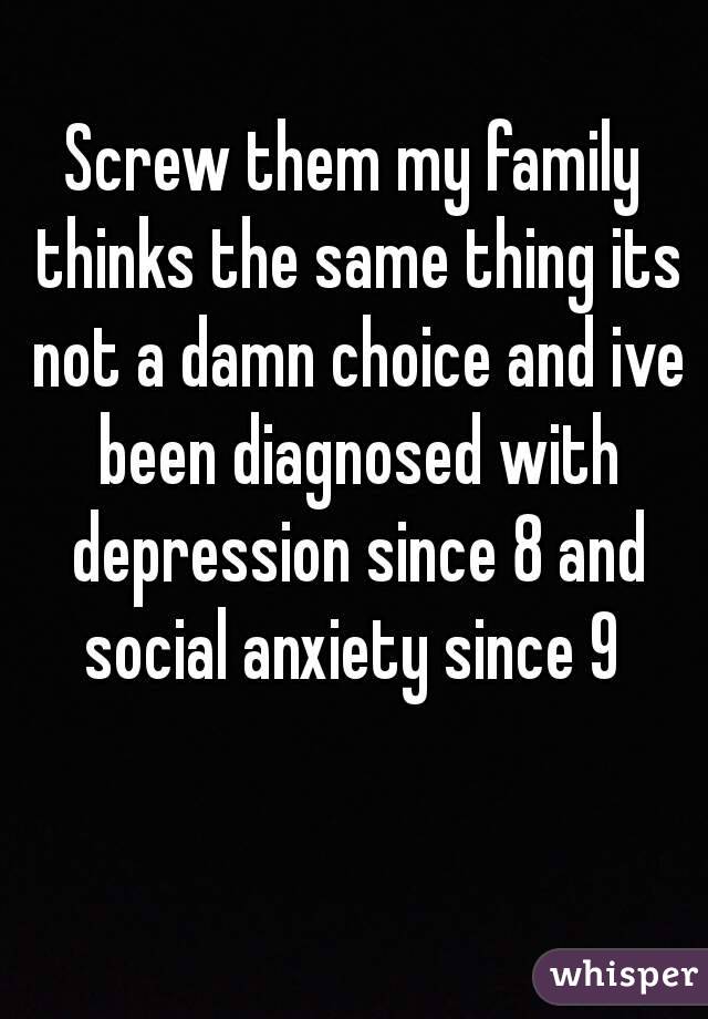 Screw them my family thinks the same thing its not a damn choice and ive been diagnosed with depression since 8 and social anxiety since 9 