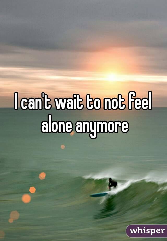 I can't wait to not feel alone anymore