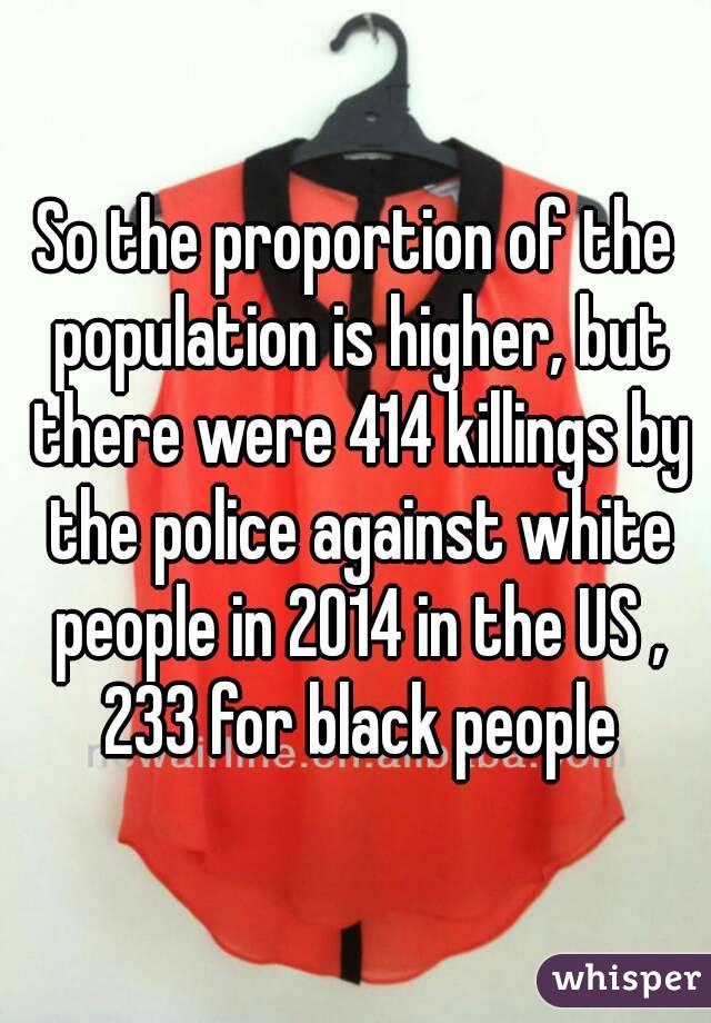 So the proportion of the population is higher, but there were 414 killings by the police against white people in 2014 in the US , 233 for black people