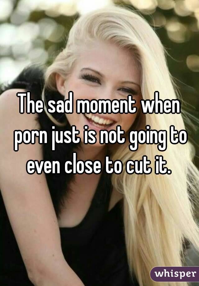 The sad moment when porn just is not going to even close to cut it. 