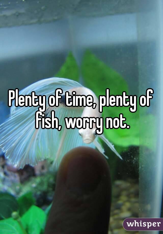 Plenty of time, plenty of fish, worry not.