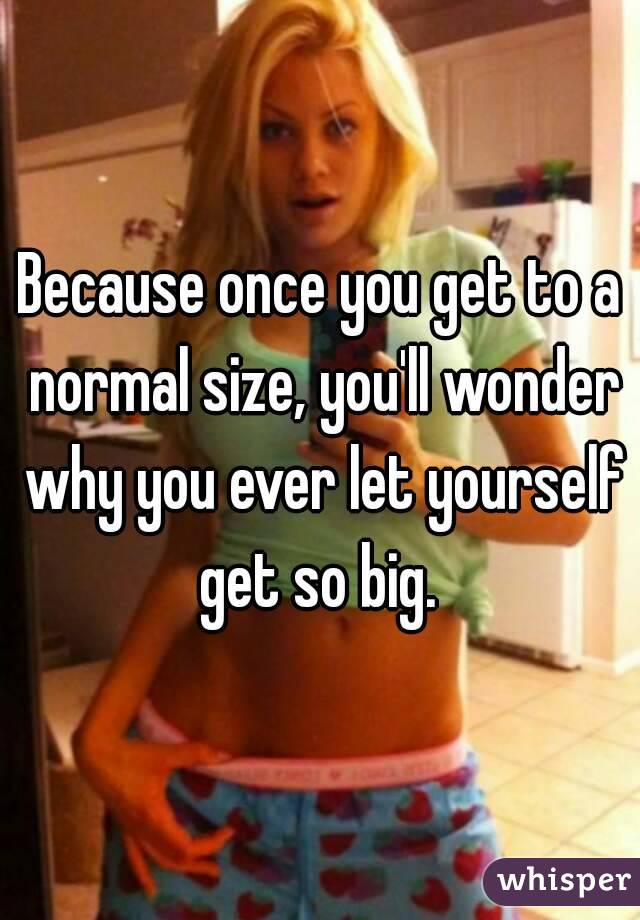 Because once you get to a normal size, you'll wonder why you ever let yourself get so big. 
