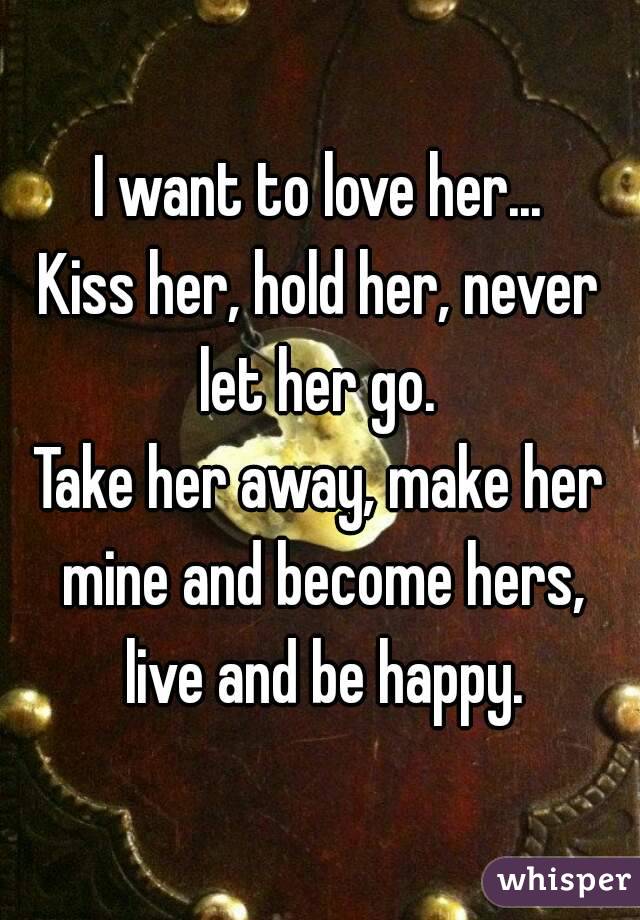 I want to love her...
Kiss her, hold her, never let her go. 
Take her away, make her mine and become hers, live and be happy.
