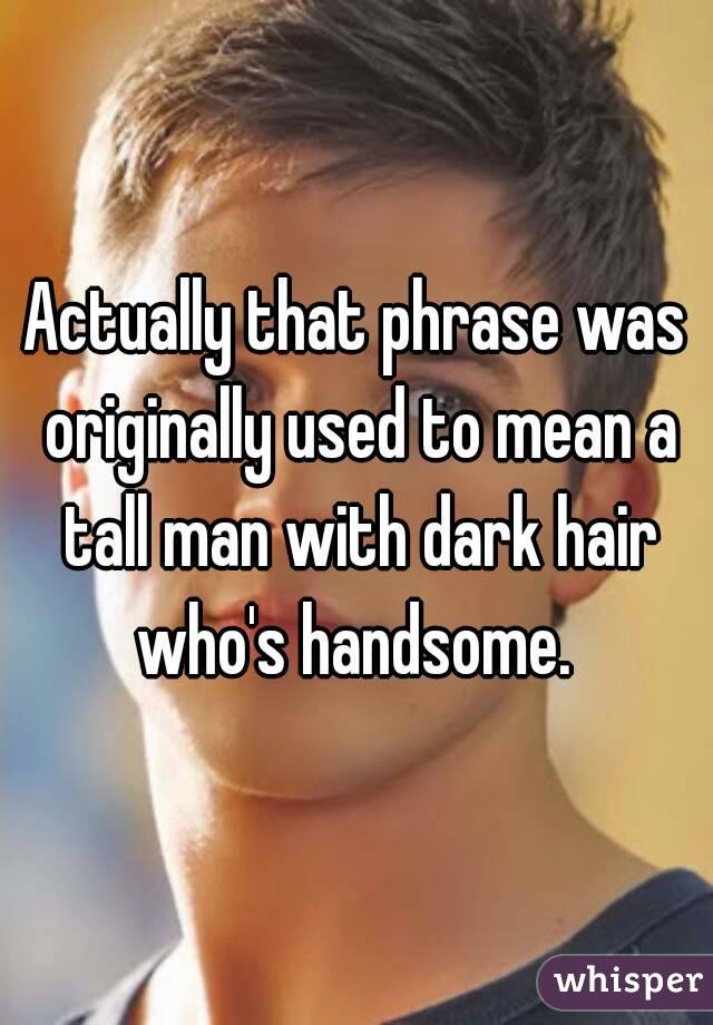 Actually that phrase was originally used to mean a tall man with dark hair who's handsome. 