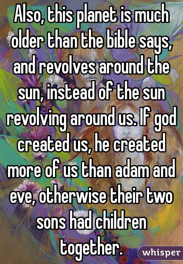 Also, this planet is much older than the bible says, and revolves around the sun, instead of the sun revolving around us. If god created us, he created more of us than adam and eve, otherwise their two sons had children together.