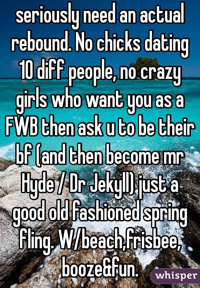 seriously need an actual rebound. No chicks dating 10 diff people, no crazy girls who want you as a FWB then ask u to be their bf (and then become mr Hyde / Dr Jekyll) just a good old fashioned spring fling. W/beach,frisbee, booze&fun.