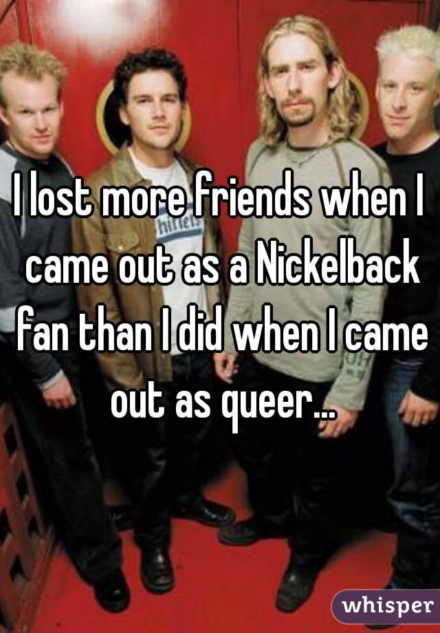 I lost more friends when I came out as a Nickelback fan than I did when I came out as queer...