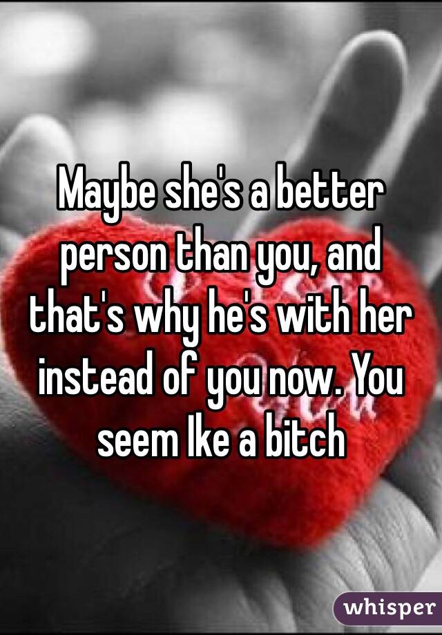 Maybe she's a better person than you, and that's why he's with her instead of you now. You seem Ike a bitch