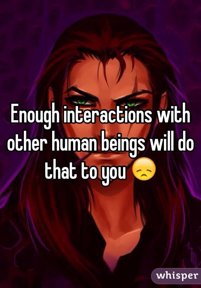 Enough interactions with other human beings will do that to you 😞
