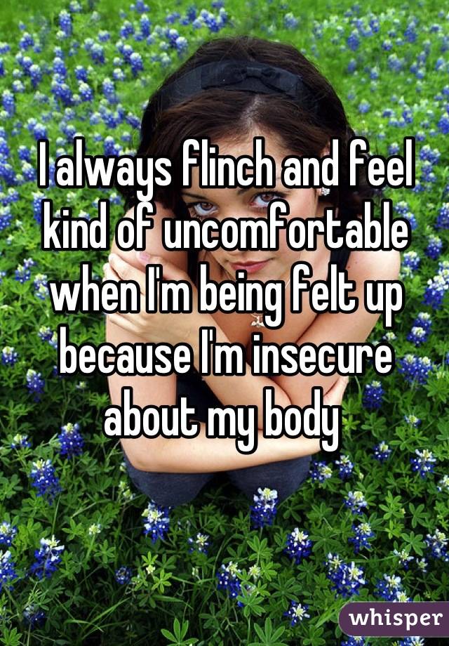 I always flinch and feel kind of uncomfortable when I'm being felt up because I'm insecure about my body 