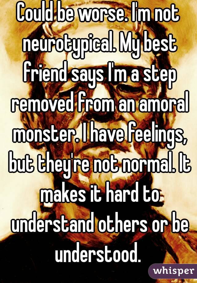 Could be worse. I'm not neurotypical. My best friend says I'm a step removed from an amoral monster. I have feelings, but they're not normal. It makes it hard to understand others or be understood. 