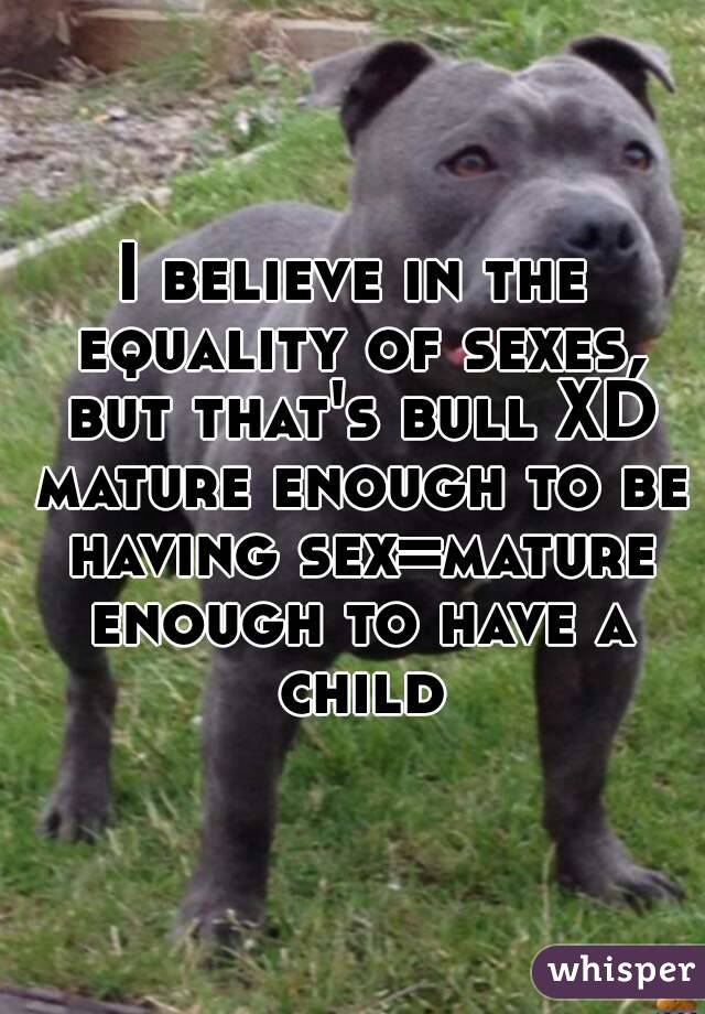 I believe in the equality of sexes, but that's bull XD mature enough to be having sex=mature enough to have a child