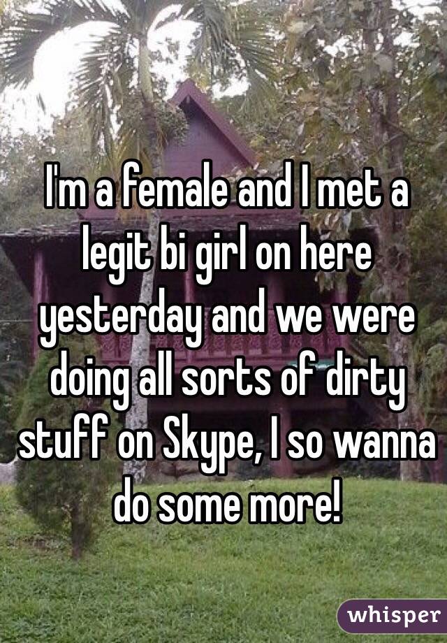 I'm a female and I met a legit bi girl on here yesterday and we were doing all sorts of dirty stuff on Skype, I so wanna do some more!