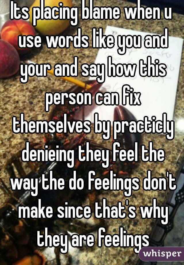 Its placing blame when u use words like you and your and say how this person can fix themselves by practicly denieing they feel the way the do feelings don't make since that's why they are feelings
