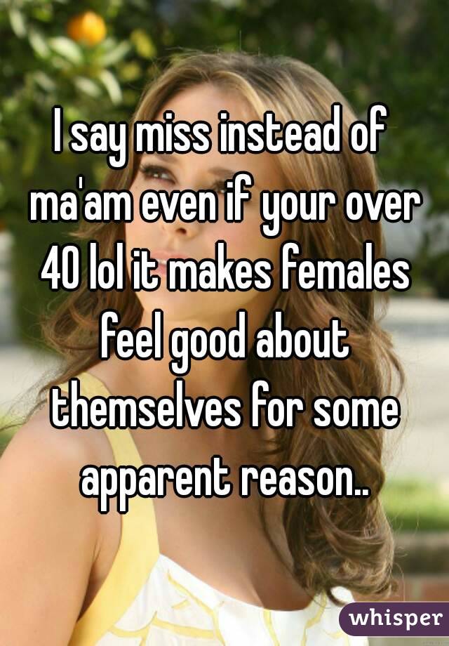 I say miss instead of ma'am even if your over 40 lol it makes females feel good about themselves for some apparent reason..