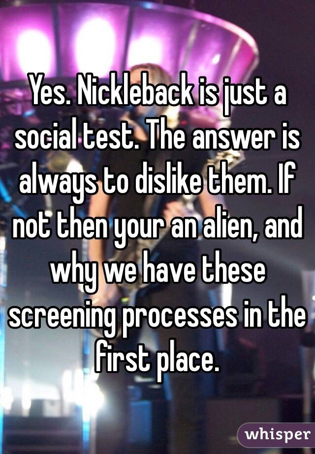 Yes. Nickleback is just a social test. The answer is always to dislike them. If not then your an alien, and why we have these screening processes in the first place. 