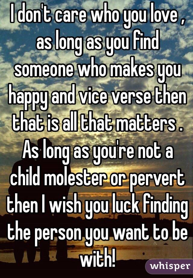 I don't care who you love , as long as you find someone who makes you happy and vice verse then that is all that matters . As long as you're not a child molester or pervert then I wish you luck finding the person you want to be with!